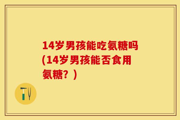 14岁男孩能吃氨糖吗(14岁男孩能否食用氨糖？)