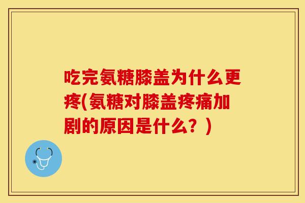 吃完氨糖膝盖为什么更疼(氨糖对膝盖疼痛加剧的原因是什么？)