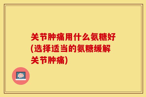 关节肿痛用什么氨糖好(选择适当的氨糖缓解关节肿痛)