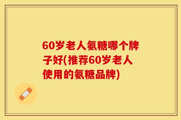 60岁老人氨糖哪个牌子好(推荐60岁老人使用的氨糖品牌) 60岁老人氨糖哪个牌子好(推荐60岁老人使用的氨糖品牌)