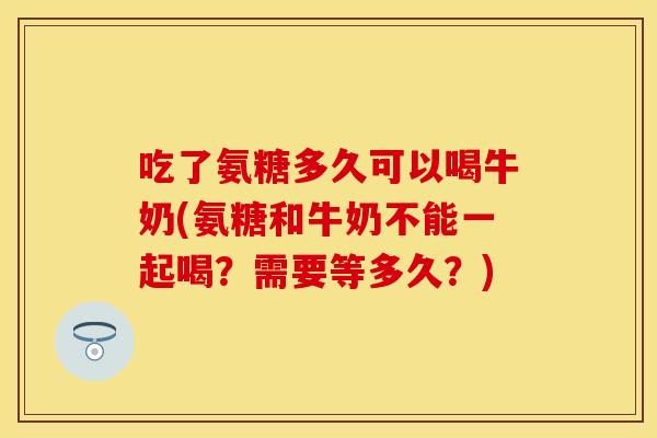 吃了氨糖多久可以喝牛奶(氨糖和牛奶不能一起喝?需要等多久?) 吃了氨糖多久可以喝牛奶(氨糖和牛奶不能一起喝?需要等多久?)