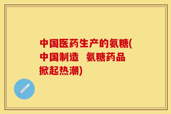 中国医药生产的氨糖(中国制造  氨糖药品掀起热潮)