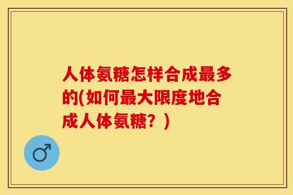 人体氨糖怎样合成最多的(如何最大限度地合成人体氨糖？)