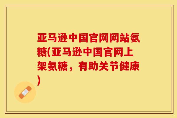亚马逊中国官网网站氨糖(亚马逊中国官网上架氨糖，有助关节健康)