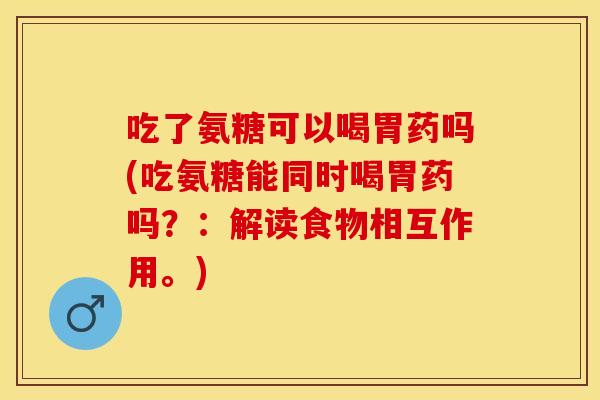 吃了氨糖可以喝胃药吗(吃氨糖能同时喝胃药吗？：解读食物相互作用。)