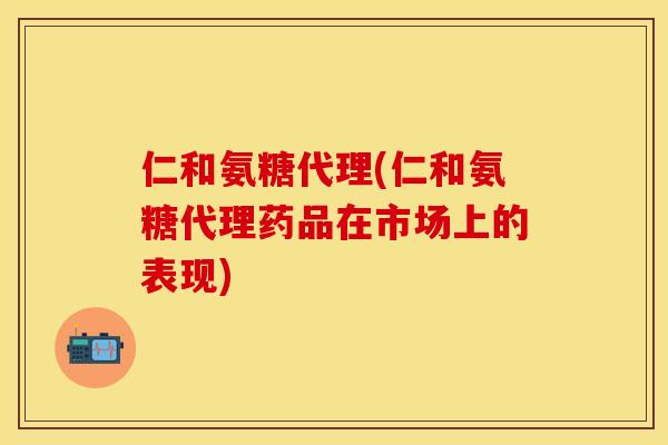 仁和氨糖代理(仁和氨糖代理药品在市场上的表现)