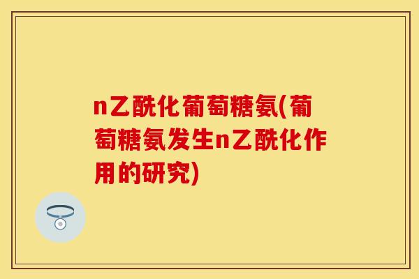 n乙酰化葡萄糖氨(葡萄糖氨发生n乙酰化作用的研究)
