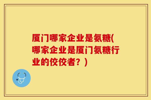 厦门哪家企业是氨糖(哪家企业是厦门氨糖行业的佼佼者？)
