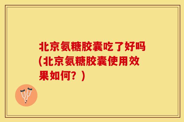 北京氨糖胶囊吃了好吗(北京氨糖胶囊使用效果如何？)