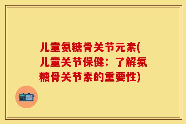 儿童氨糖骨关节元素(儿童关节保健：了解氨糖骨关节素的重要性)