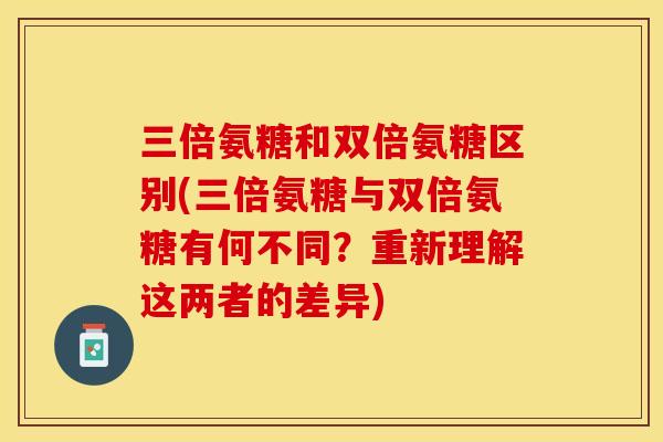 三倍氨糖和双倍氨糖区别(三倍氨糖与双倍氨糖有何不同？重新理解这两者的差异)