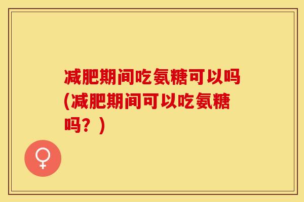 减肥期间吃氨糖可以吗(减肥期间可以吃氨糖吗？)