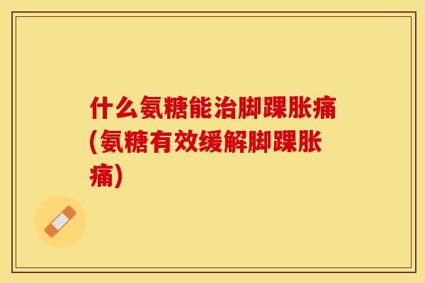 什么氨糖能治脚踝胀痛(氨糖有效缓解脚踝胀痛)