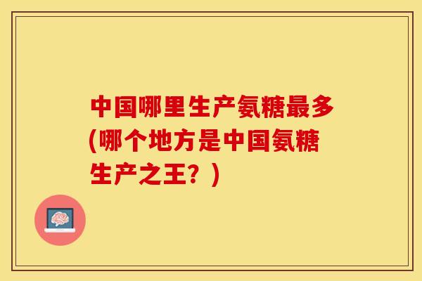 中国哪里生产氨糖最多(哪个地方是中国氨糖生产之王？)-第1张图片-关节保镖