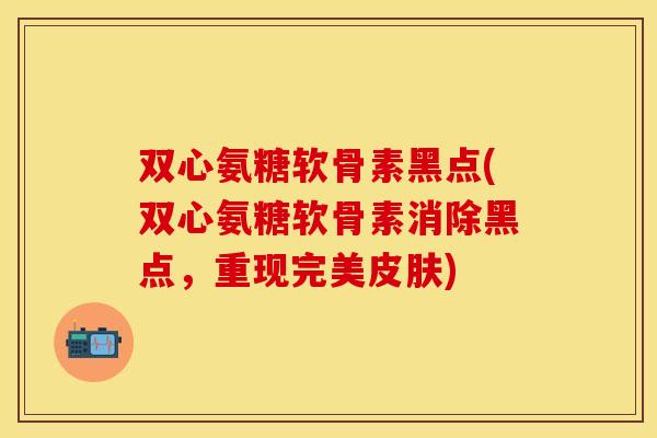 双心氨糖软骨素黑点(双心氨糖软骨素消除黑点，重现完美皮肤)
