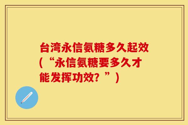 台湾永信氨糖多久起效(“永信氨糖要多久才能发挥功效？”)