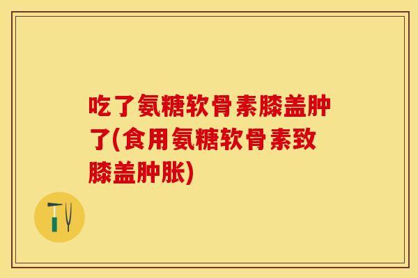 吃了氨糖软骨素膝盖肿了(食用氨糖软骨素致膝盖肿胀)