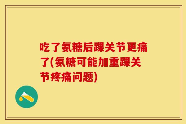 吃了氨糖后踝关节更痛了(氨糖可能加重踝关节疼痛问题)