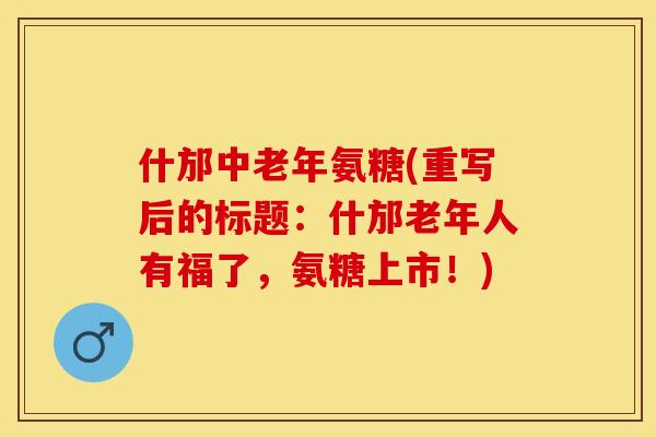 什邡中老年氨糖(重写后的标题：什邡老年人有福了，氨糖上市！)