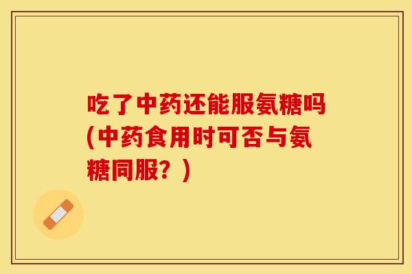 吃了中药还能服氨糖吗(中药食用时可否与氨糖同服？)