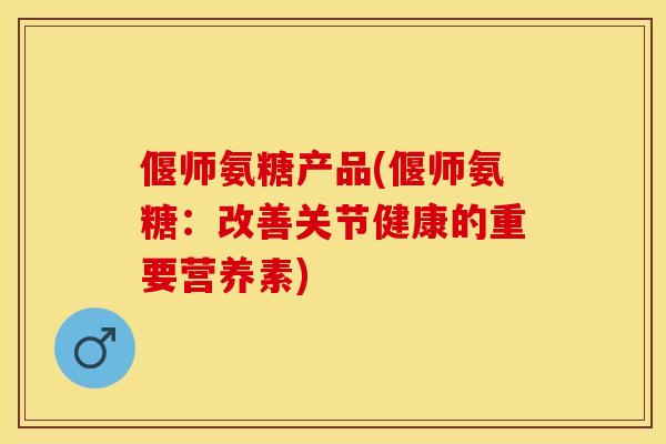 偃师氨糖产品(偃师氨糖：改善关节健康的重要营养素)