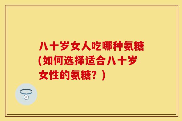 八十岁女人吃哪种氨糖(如何选择适合八十岁女性的氨糖？)