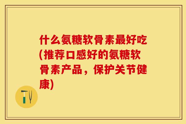 什么氨糖软骨素最好吃(推荐口感好的氨糖软骨素产品，保护关节健康)