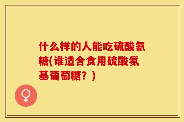 什么样的人能吃硫酸氨糖(谁适合食用硫酸氨基葡萄糖？)