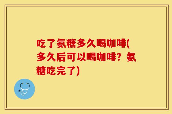 吃了氨糖多久喝咖啡(多久后可以喝咖啡？氨糖吃完了)