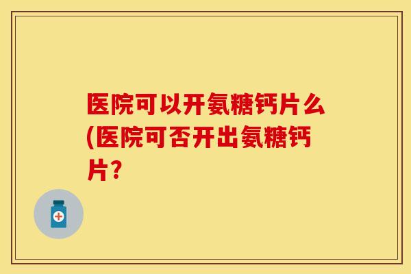 医院可以开氨糖钙片么(医院可否开出氨糖钙片? 医院可以开氨糖钙片么(医院可否开出氨糖钙片?