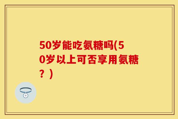 50岁能吃氨糖吗(50岁以上可否享用氨糖?) 50岁能吃氨糖吗(50岁以上可否享用氨糖?)