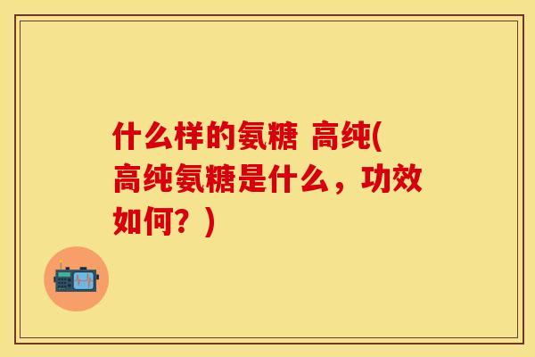 什么样的氨糖 高纯(高纯氨糖是什么,功效如何?) 什么样的氨糖 高纯(高纯氨糖是什么,功效如何?)