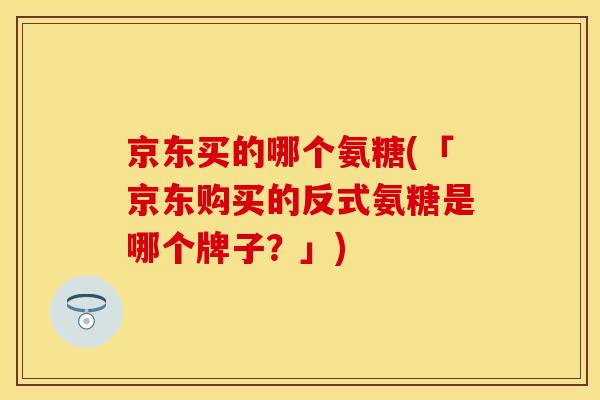 京东买的哪个氨糖(「京东购买的反式氨糖是哪个牌子？」)