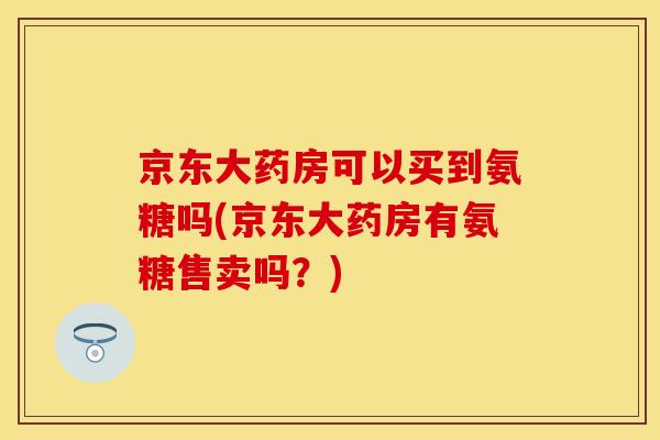 京东大药房可以买到氨糖吗(京东大药房有氨糖售卖吗？)-第1张图片-关节保镖