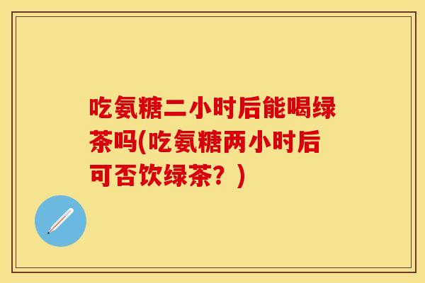 吃氨糖二小时后能喝绿茶吗(吃氨糖两小时后可否饮绿茶？)