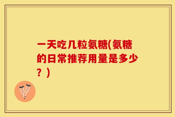 一天吃几粒氨糖(氨糖的日常推荐用量是多少？)