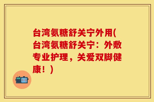 台湾氨糖舒关宁外用(台湾氨糖舒关宁：外敷专业护理，关爱双脚健康！)