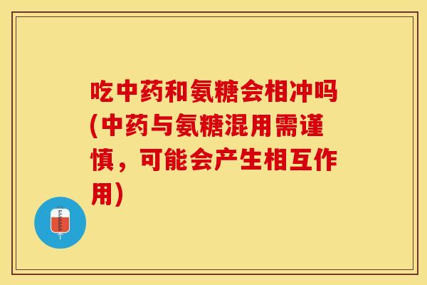 吃中药和氨糖会相冲吗(中药与氨糖混用需谨慎，可能会产生相互作用)