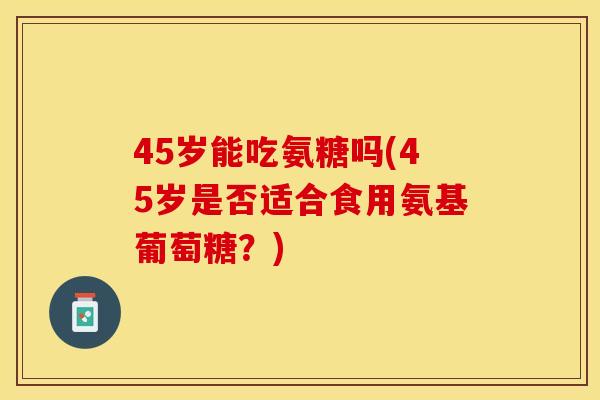 45岁能吃氨糖吗(45岁是否适合食用氨基葡萄糖?) 45岁能吃氨糖吗(45岁是否适合食用氨基葡萄糖?)