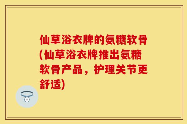 仙草浴衣牌的氨糖软骨(仙草浴衣牌推出氨糖软骨产品，护理关节更舒适)