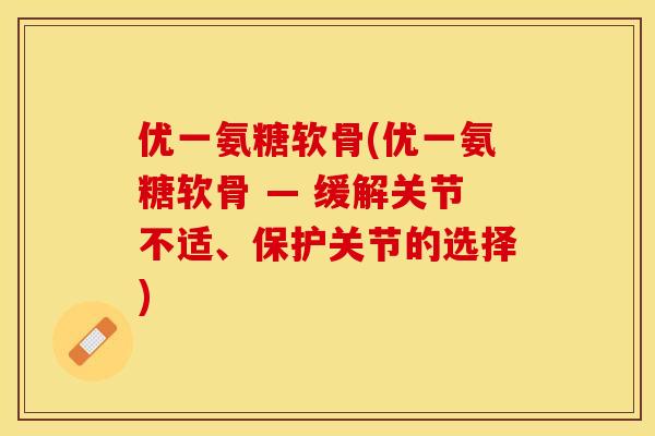 优一氨糖软骨(优一氨糖软骨 — 缓解关节不适、保护关节的选择)-第1张图片-关节保镖