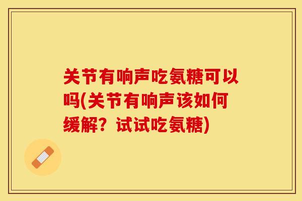 关节有响声吃氨糖可以吗(关节有响声该如何缓解?试试吃氨糖) 关节有响声吃氨糖可以吗(关节有响声该如何缓解?试试吃氨糖)
