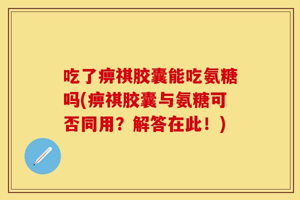 吃了痹祺胶囊能吃氨糖吗(痹祺胶囊与氨糖可否同用？解答在此！)