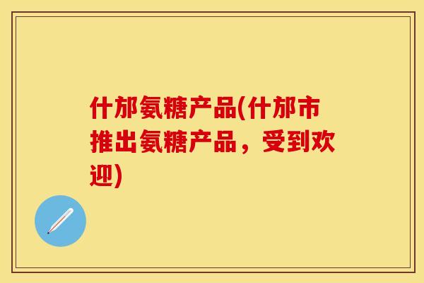 什邡氨糖产品(什邡市推出氨糖产品，受到欢迎)