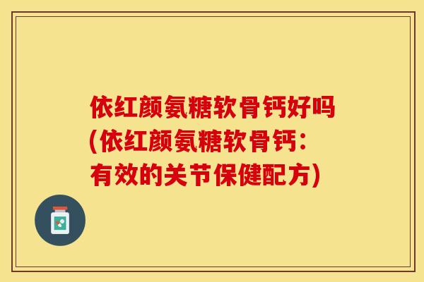 依红颜氨糖软骨钙好吗(依红颜氨糖软骨钙：有效的关节保健配方)