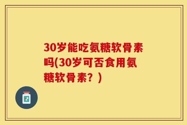 30岁能吃氨糖软骨素吗(30岁可否食用氨糖软骨素？)