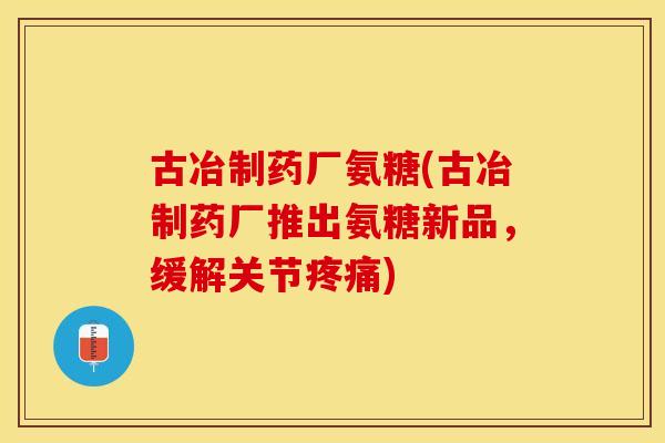 古冶制药厂氨糖(古冶制药厂推出氨糖新品，缓解关节疼痛)