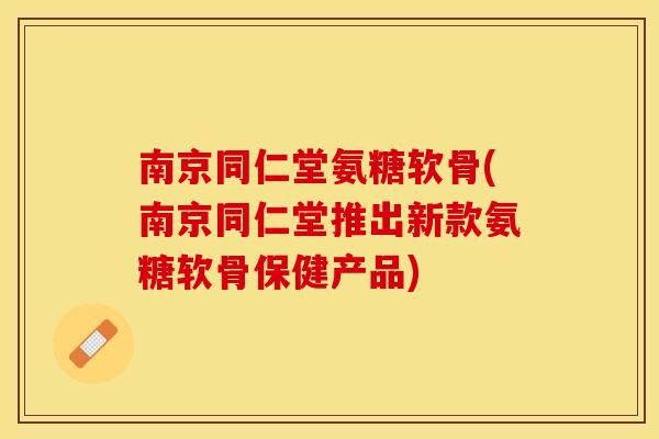 南京同仁堂氨糖软骨(南京同仁堂推出新款氨糖软骨保健产品)