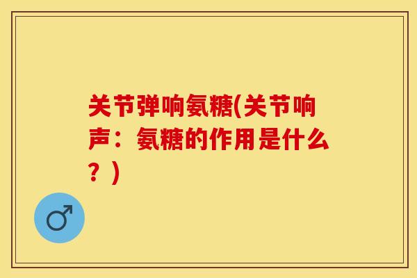 关节弹响氨糖(关节响声：氨糖的作用是什么？)