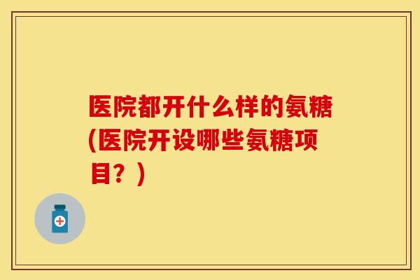 医院都开什么样的氨糖(医院开设哪些氨糖项目？)